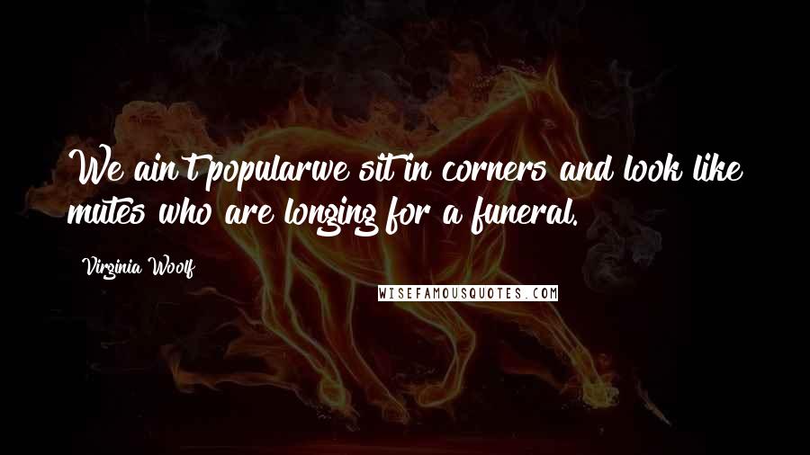 Virginia Woolf Quotes: We ain't popularwe sit in corners and look like mutes who are longing for a funeral.