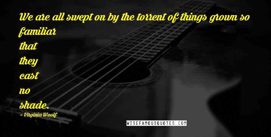 Virginia Woolf Quotes: We are all swept on by the torrent of things grown so familiar that they cast no shade.