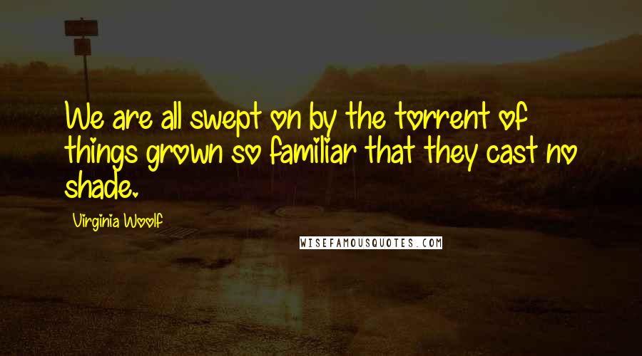 Virginia Woolf Quotes: We are all swept on by the torrent of things grown so familiar that they cast no shade.