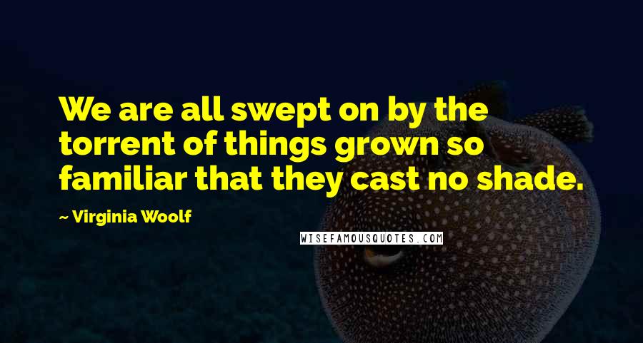 Virginia Woolf Quotes: We are all swept on by the torrent of things grown so familiar that they cast no shade.