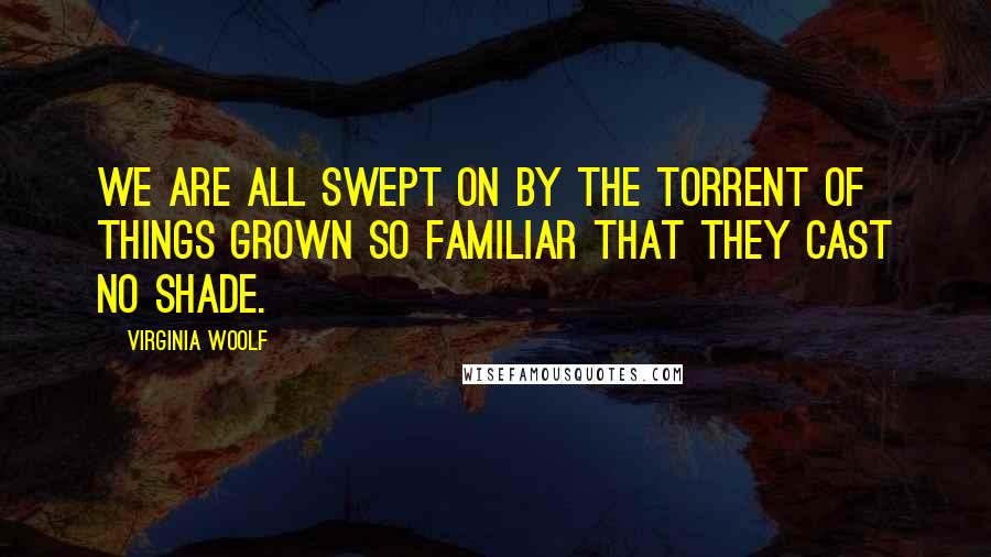 Virginia Woolf Quotes: We are all swept on by the torrent of things grown so familiar that they cast no shade.