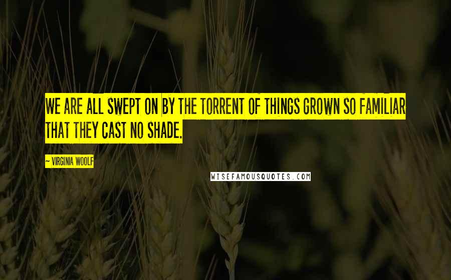 Virginia Woolf Quotes: We are all swept on by the torrent of things grown so familiar that they cast no shade.