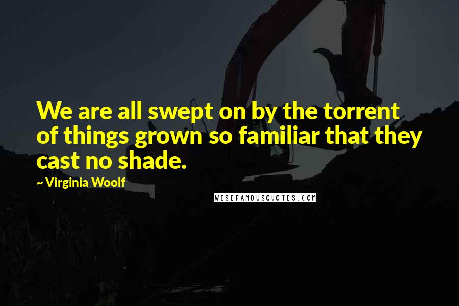 Virginia Woolf Quotes: We are all swept on by the torrent of things grown so familiar that they cast no shade.