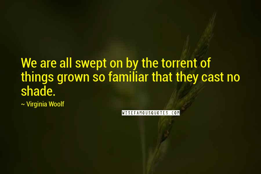 Virginia Woolf Quotes: We are all swept on by the torrent of things grown so familiar that they cast no shade.