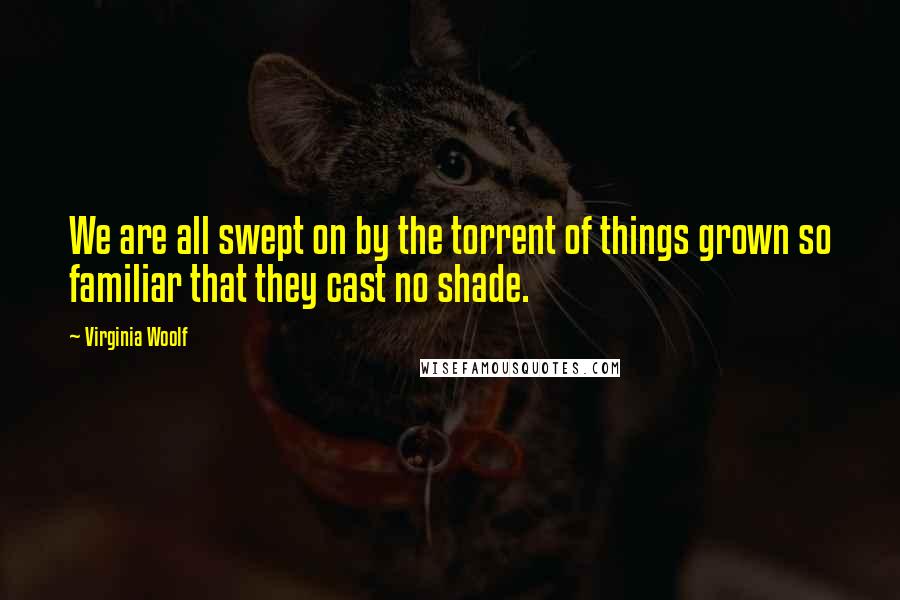 Virginia Woolf Quotes: We are all swept on by the torrent of things grown so familiar that they cast no shade.