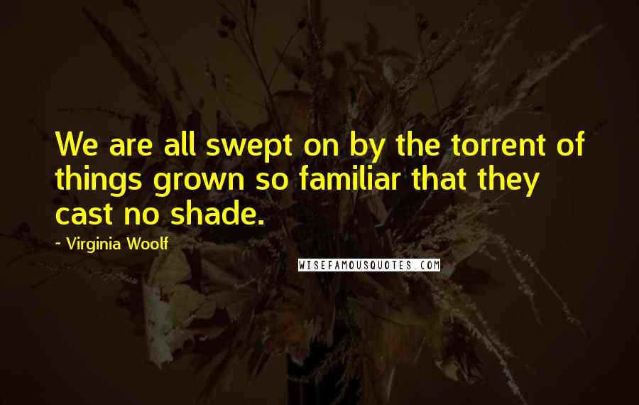Virginia Woolf Quotes: We are all swept on by the torrent of things grown so familiar that they cast no shade.