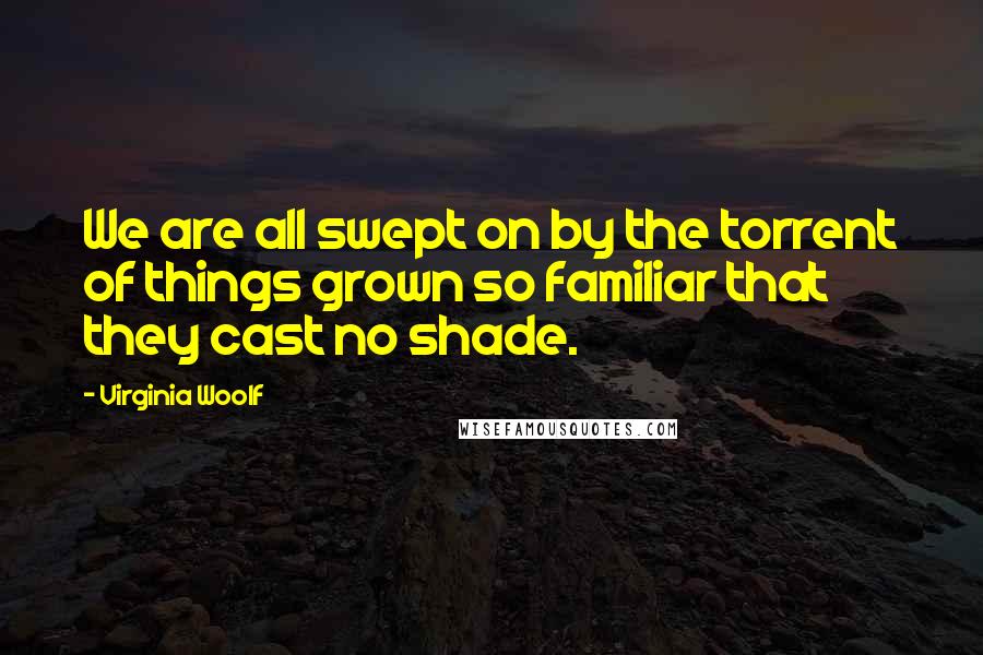 Virginia Woolf Quotes: We are all swept on by the torrent of things grown so familiar that they cast no shade.