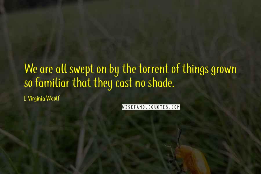 Virginia Woolf Quotes: We are all swept on by the torrent of things grown so familiar that they cast no shade.