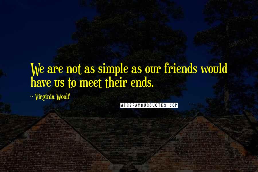 Virginia Woolf Quotes: We are not as simple as our friends would have us to meet their ends.