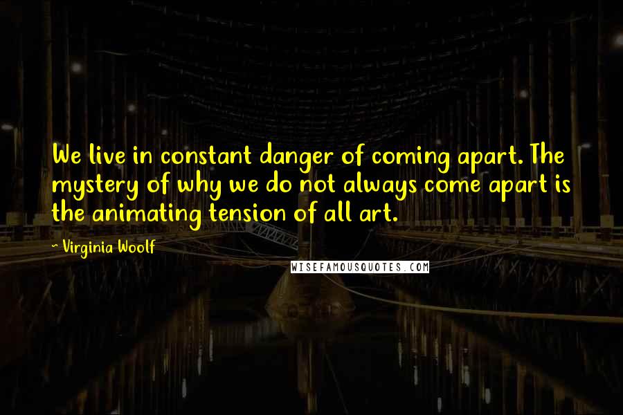 Virginia Woolf Quotes: We live in constant danger of coming apart. The mystery of why we do not always come apart is the animating tension of all art.