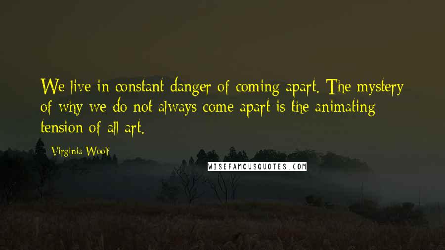 Virginia Woolf Quotes: We live in constant danger of coming apart. The mystery of why we do not always come apart is the animating tension of all art.