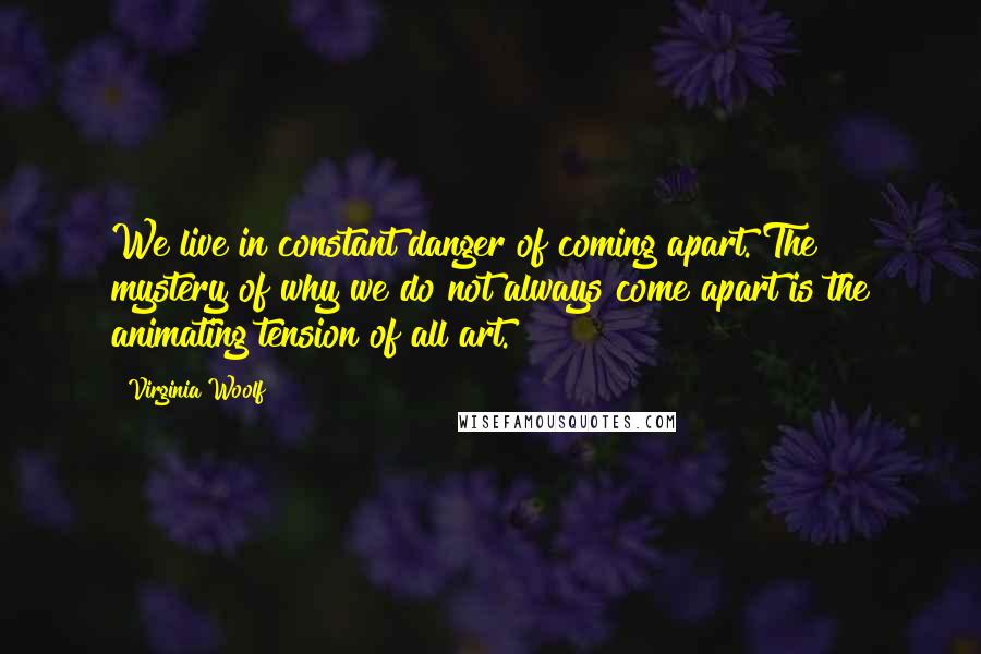 Virginia Woolf Quotes: We live in constant danger of coming apart. The mystery of why we do not always come apart is the animating tension of all art.