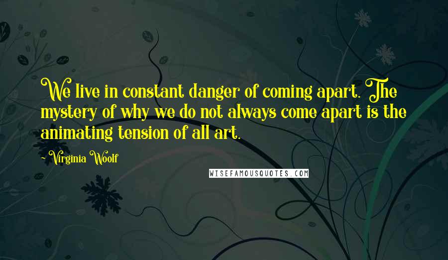 Virginia Woolf Quotes: We live in constant danger of coming apart. The mystery of why we do not always come apart is the animating tension of all art.
