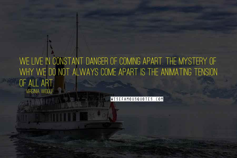 Virginia Woolf Quotes: We live in constant danger of coming apart. The mystery of why we do not always come apart is the animating tension of all art.