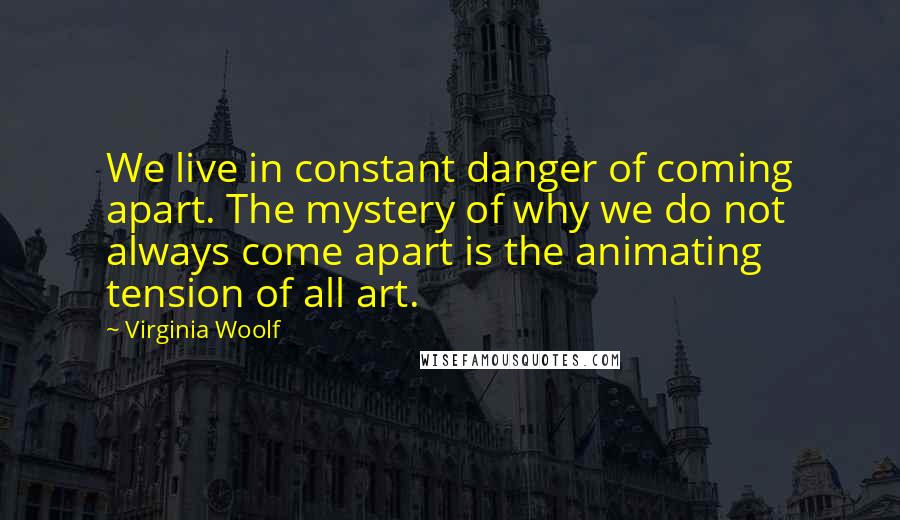 Virginia Woolf Quotes: We live in constant danger of coming apart. The mystery of why we do not always come apart is the animating tension of all art.