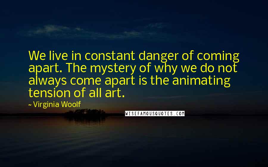 Virginia Woolf Quotes: We live in constant danger of coming apart. The mystery of why we do not always come apart is the animating tension of all art.