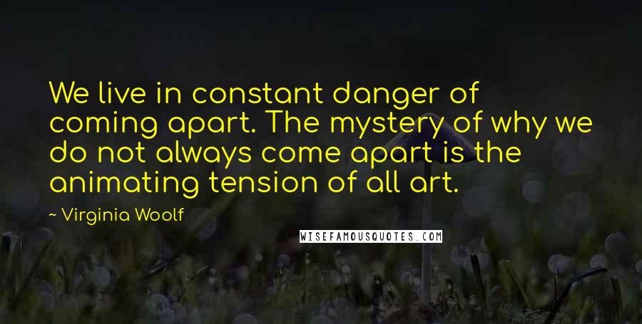 Virginia Woolf Quotes: We live in constant danger of coming apart. The mystery of why we do not always come apart is the animating tension of all art.