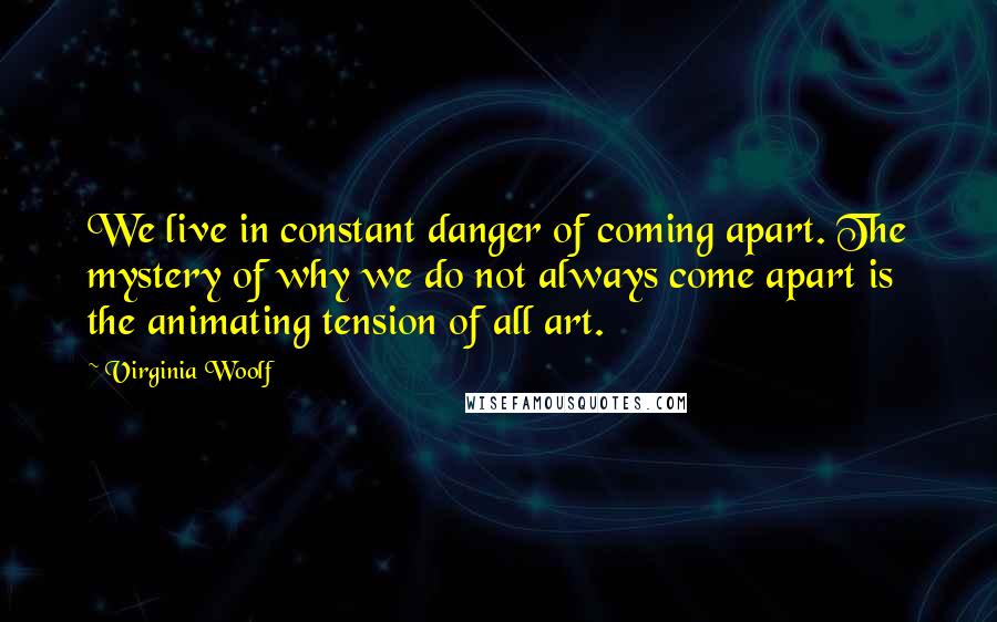 Virginia Woolf Quotes: We live in constant danger of coming apart. The mystery of why we do not always come apart is the animating tension of all art.