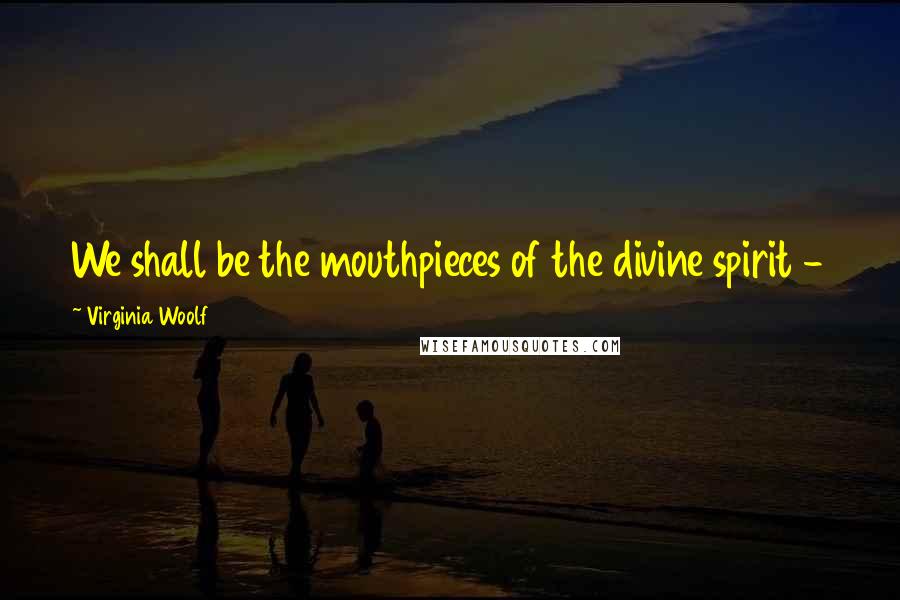 Virginia Woolf Quotes: We shall be the mouthpieces of the divine spirit - 