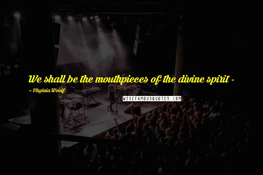 Virginia Woolf Quotes: We shall be the mouthpieces of the divine spirit -
