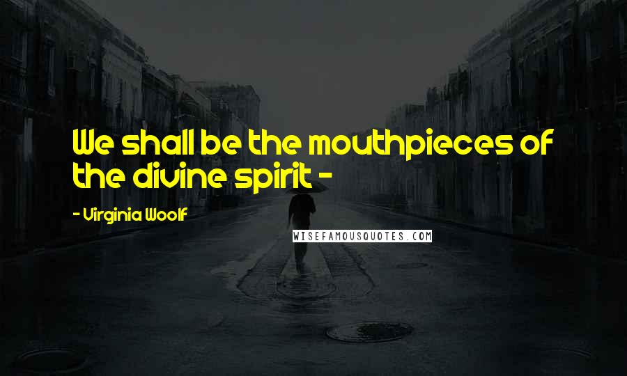 Virginia Woolf Quotes: We shall be the mouthpieces of the divine spirit - 