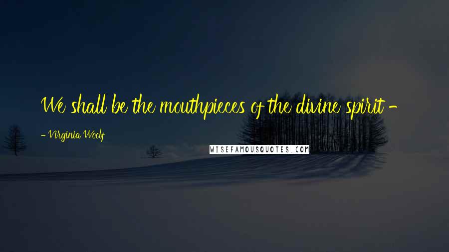Virginia Woolf Quotes: We shall be the mouthpieces of the divine spirit -