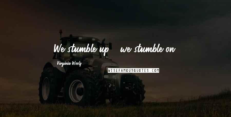 Virginia Woolf Quotes: We stumble up - we stumble on.