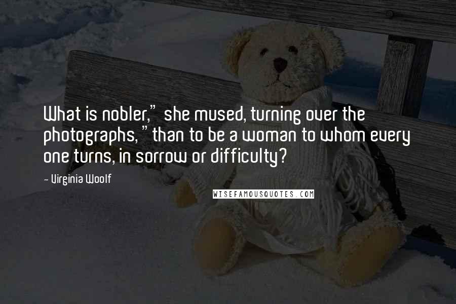 Virginia Woolf Quotes: What is nobler," she mused, turning over the photographs, "than to be a woman to whom every one turns, in sorrow or difficulty?