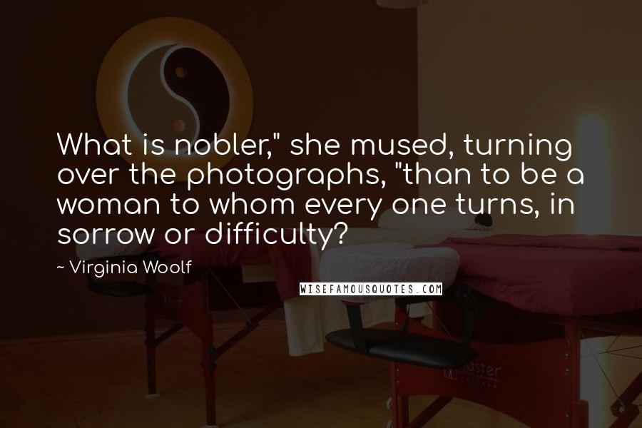 Virginia Woolf Quotes: What is nobler," she mused, turning over the photographs, "than to be a woman to whom every one turns, in sorrow or difficulty?