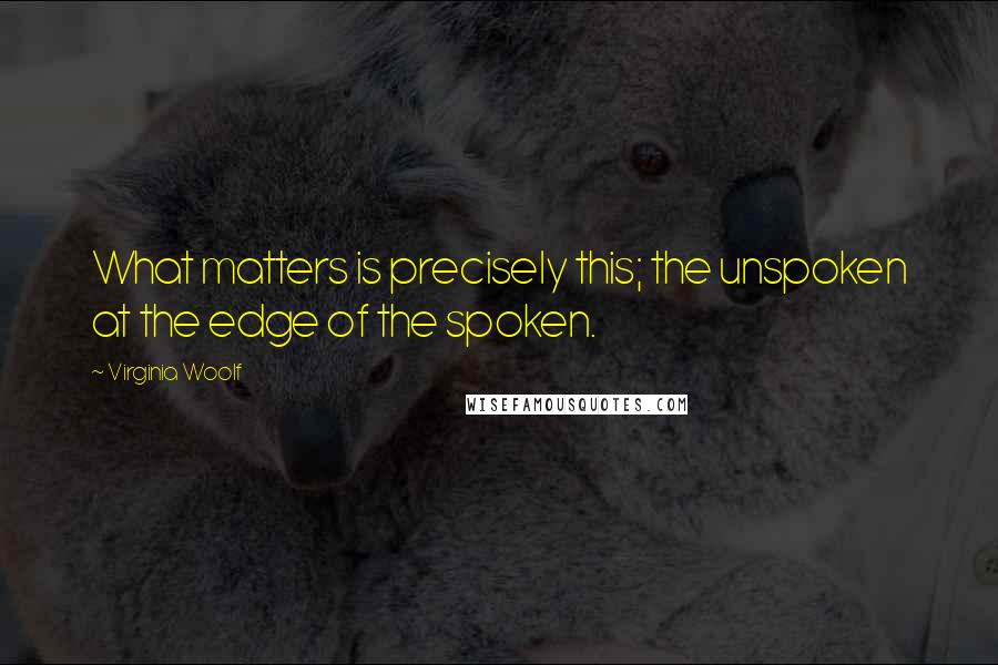 Virginia Woolf Quotes: What matters is precisely this; the unspoken at the edge of the spoken.