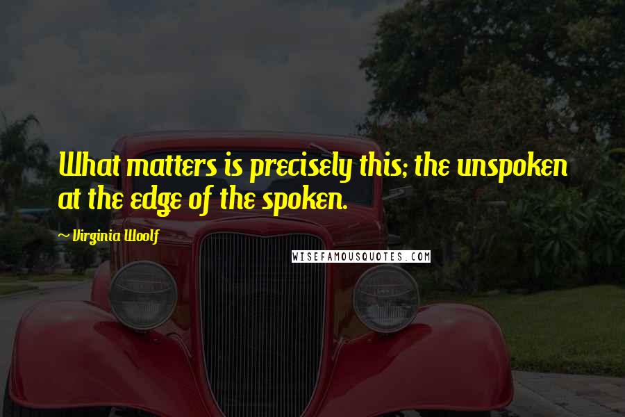 Virginia Woolf Quotes: What matters is precisely this; the unspoken at the edge of the spoken.
