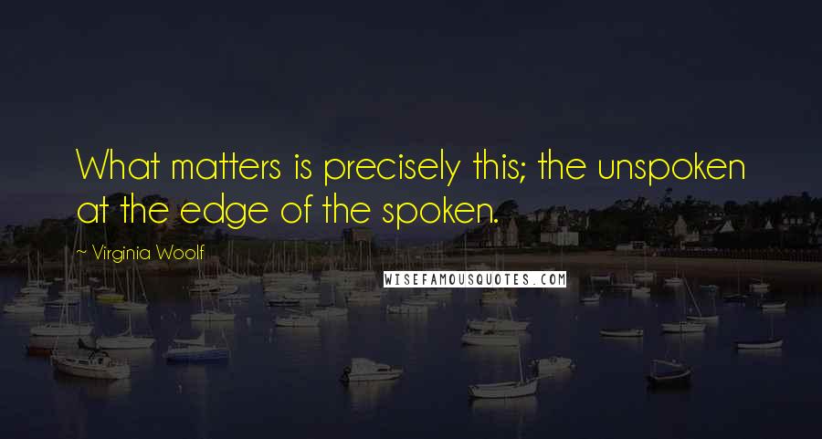 Virginia Woolf Quotes: What matters is precisely this; the unspoken at the edge of the spoken.