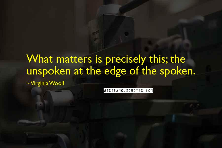 Virginia Woolf Quotes: What matters is precisely this; the unspoken at the edge of the spoken.