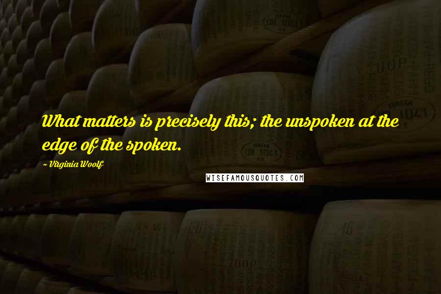 Virginia Woolf Quotes: What matters is precisely this; the unspoken at the edge of the spoken.