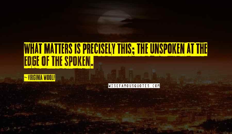 Virginia Woolf Quotes: What matters is precisely this; the unspoken at the edge of the spoken.