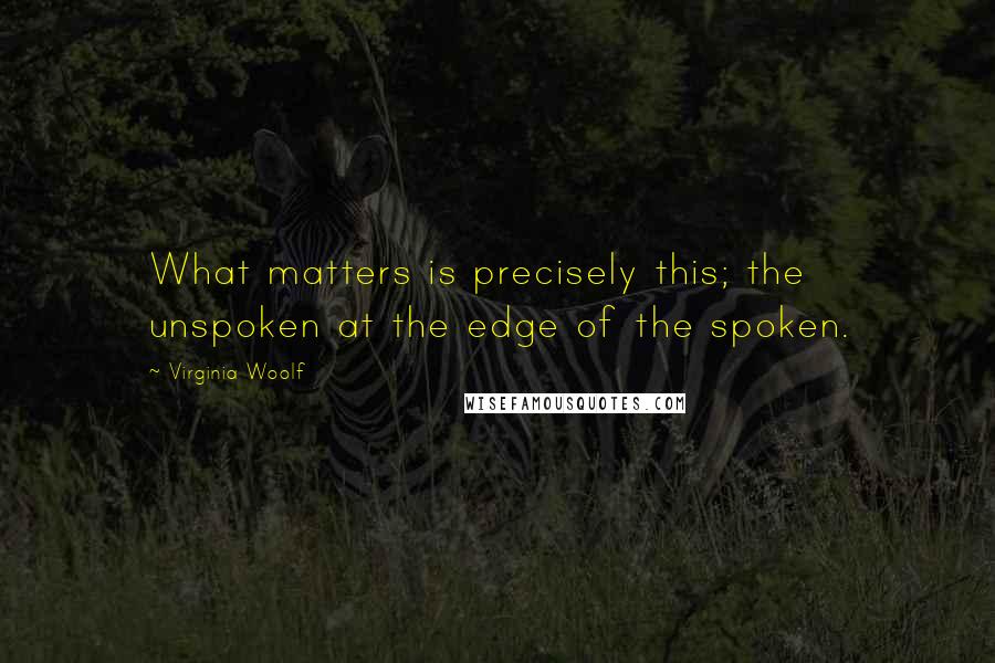 Virginia Woolf Quotes: What matters is precisely this; the unspoken at the edge of the spoken.