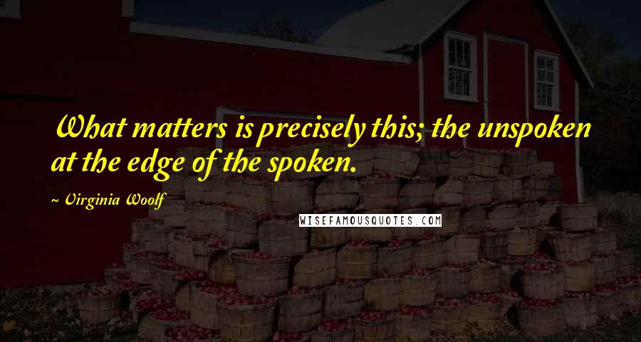 Virginia Woolf Quotes: What matters is precisely this; the unspoken at the edge of the spoken.