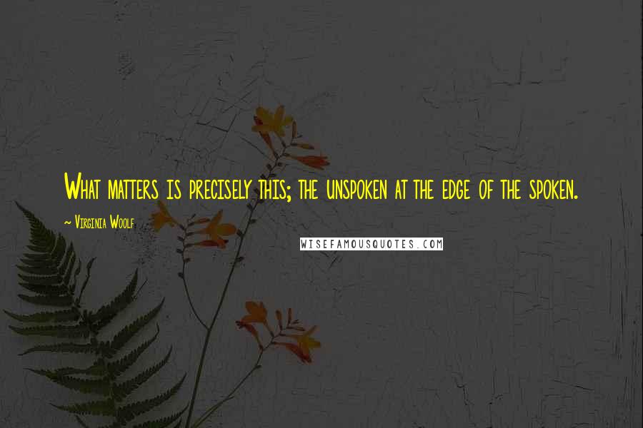 Virginia Woolf Quotes: What matters is precisely this; the unspoken at the edge of the spoken.