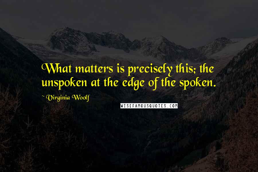 Virginia Woolf Quotes: What matters is precisely this; the unspoken at the edge of the spoken.