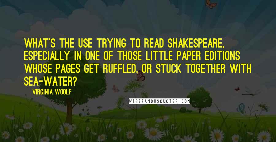 Virginia Woolf Quotes: What's the use trying to read Shakespeare, especially in one of those little paper editions whose pages get ruffled, or stuck together with sea-water?