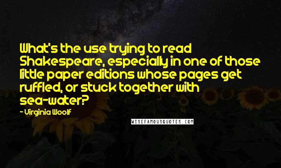 Virginia Woolf Quotes: What's the use trying to read Shakespeare, especially in one of those little paper editions whose pages get ruffled, or stuck together with sea-water?