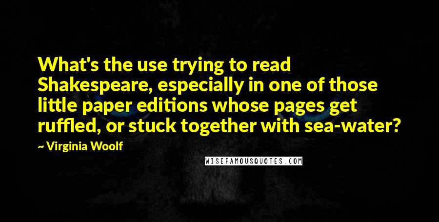 Virginia Woolf Quotes: What's the use trying to read Shakespeare, especially in one of those little paper editions whose pages get ruffled, or stuck together with sea-water?