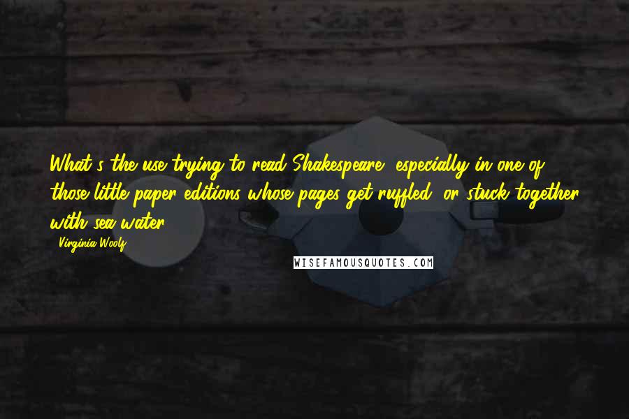 Virginia Woolf Quotes: What's the use trying to read Shakespeare, especially in one of those little paper editions whose pages get ruffled, or stuck together with sea-water?