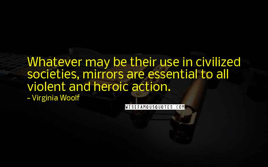 Virginia Woolf Quotes: Whatever may be their use in civilized societies, mirrors are essential to all violent and heroic action.