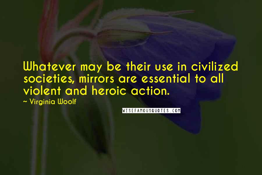Virginia Woolf Quotes: Whatever may be their use in civilized societies, mirrors are essential to all violent and heroic action.