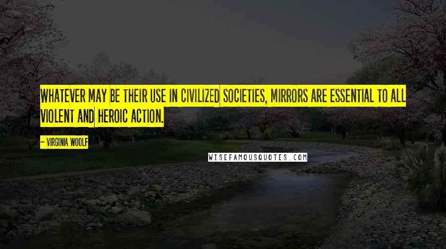 Virginia Woolf Quotes: Whatever may be their use in civilized societies, mirrors are essential to all violent and heroic action.