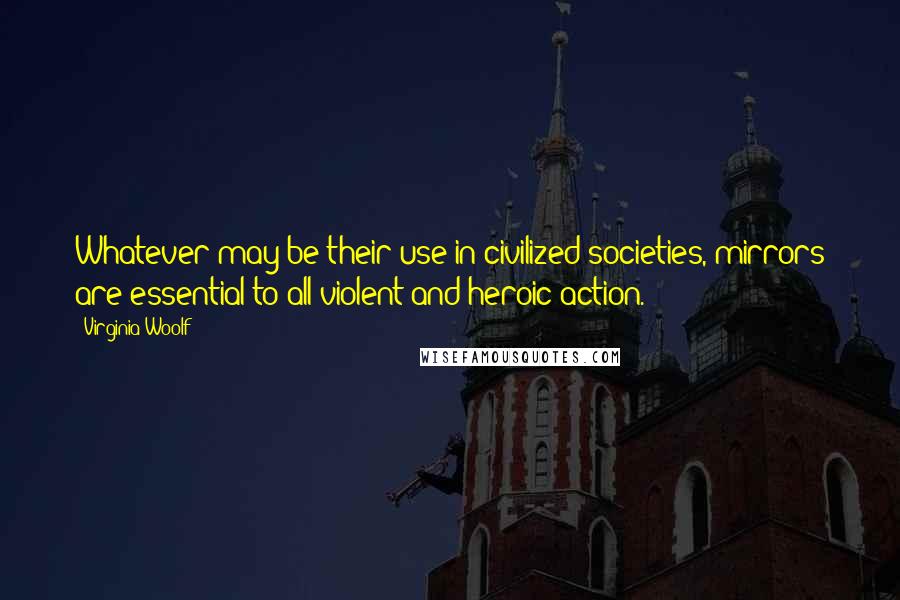 Virginia Woolf Quotes: Whatever may be their use in civilized societies, mirrors are essential to all violent and heroic action.