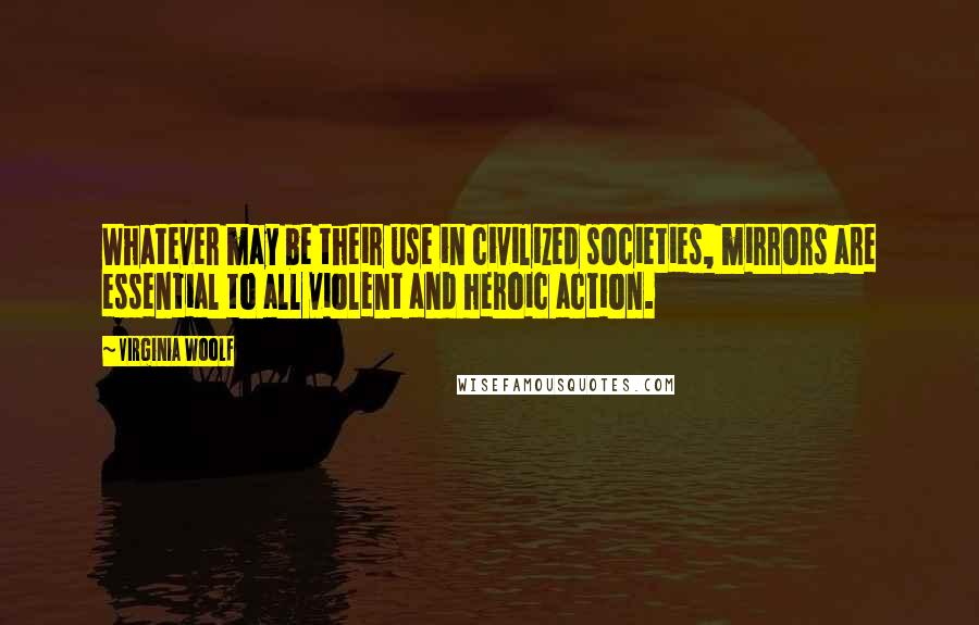 Virginia Woolf Quotes: Whatever may be their use in civilized societies, mirrors are essential to all violent and heroic action.