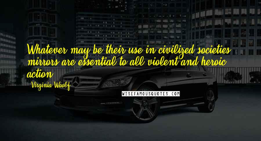 Virginia Woolf Quotes: Whatever may be their use in civilized societies, mirrors are essential to all violent and heroic action.