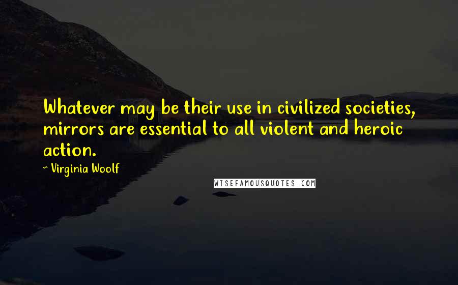 Virginia Woolf Quotes: Whatever may be their use in civilized societies, mirrors are essential to all violent and heroic action.